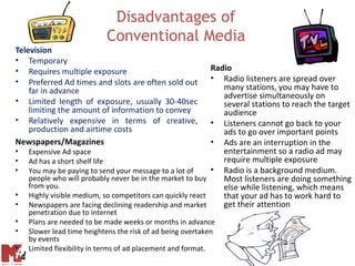 Disadvantages of
                           Conventional Media
Television
• Temporary
• Requires multiple exposure                                Radio
• Preferred Ad times and slots are often sold out           • Radio listeners are spread over
    far in advance                                             many stations, you may have to
                                                               advertise simultaneously on
• Limited length of exposure, usually 30-40sec                 several stations to reach the target
    limiting the amount of information to convey               audience
• Relatively expensive in terms of creative,                • Listeners cannot go back to your
    production and airtime costs                               ads to go over important points
Newspapers/Magazines                                        • Ads are an interruption in the
•   Expensive Ad space                                         entertainment so a radio ad may
•   Ad has a short shelf life                                  require multiple exposure
•   You may be paying to send your message to a lot of      • Radio is a background medium.
    people who will probably never be in the market to buy     Most listeners are doing something
    from you.                                                  else while listening, which means
•   Highly visible medium, so competitors can quickly react    that your ad has to work hard to
•   Newspapers are facing declining readership and market      get their attention
    penetration due to internet
•   Plans are needed to be made weeks or months in advance
•   Slower lead time heightens the risk of ad being overtaken
    by events
•   Limited flexibility in terms of ad placement and format.
 