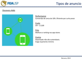 Tipos de anuncio
Discovery Adds
DeLucca, 2013
Performance
Conversão de cerca de 10%. Eficiente por curto prazo
Custo
CPI – $ 2,00
Prós
Melhora o ranking nas app stores
Contra
Downloads não são sustentáveis.
Exige orçamento mínimo
 