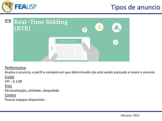 Tipos de anuncio
RTB
DeLucca, 2013
Performance
Analisa o anuncio, o perfil e contexto em que determinado site está sendo acessado e insere o anuncio.
Custo
CPI – $ 2,00
Prós
Personalização, utilidade, ubiquidade
Contra
Poucos espaços disponíveis
 