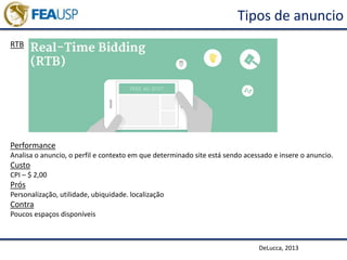 Tipos de anuncio
RTB
DeLucca, 2013
Performance
Analisa o anuncio, o perfil e contexto em que determinado site está sendo acessado e insere o anuncio.
Custo
CPI – $ 2,00
Prós
Personalização, utilidade, ubiquidade. localização
Contra
Poucos espaços disponíveis
 