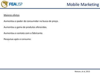 Mobile Marketing
Watson, et al, 2013
Maiores efeitos
Aumentou o poder do consumidor na busca de preço.
Aumentou a gama de produtos oferecidos.
Aumentou o contato com o fabricante.
Pesquisas após o consumo.
 
