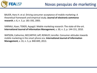 Novas pesquias de marketing
BAUER, Hans H. et al. Driving consumer acceptance of mobile marketing: A
theoretical framework and empirical study. Journal of electronic commerce
research, v. 6, n. 3, p. 181-192, 2005.
VARNALI, Kaan; TOKER, Ayşegül. Mobile marketing research: The-state-of-the-art.
International Journal of Information Management, v. 30, n. 2, p. 144-151, 2010.
WATSON, Catherine; MCCARTHY, Jeff; ROWLEY, Jennifer. Consumer attitudes towards
mobile marketing in the smart phone era. International Journal of Information
Management, v. 33, n. 5, p. 840-849, 2013.
 