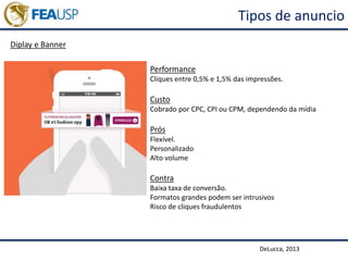 Tipos de anuncio
Diplay e Banner
DeLucca, 2013
Performance
Cliques entre 0,5% e 1,5% das impressões.
Custo
Cobrado por CPC, CPI ou CPM, dependendo da mídia
Prós
Flexível.
Personalizado
Alto volume
Contra
Baixa taxa de conversão.
Formatos grandes podem ser intrusivos
Risco de cliques fraudulentos
 