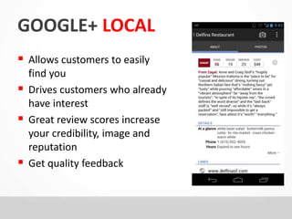 GOOGLE+ LOCAL 
 Allows customers to easily 
find you 
 Drives customers who already 
have interest 
 Great review scores increase 
your credibility, image and 
reputation 
 Get quality feedback 
 