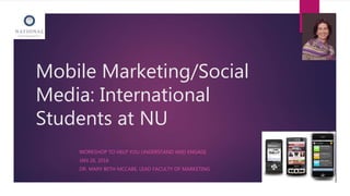 Mobile Marketing/Social
Media: International
Students at NU
WORKSHOP TO HELP YOU UNDERSTAND AND ENGAGE
JAN 26, 2016
DR. MARY BETH MCCABE, LEAD FACULTY OF MARKETING
 