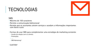 TECNOLOGIAS
SMS
 Máximo de 160 caracteres
 Permite a comunicação bidirecional
 Permite que os assinantes ativem serviços e acedam a informações importantes
com baixo custo
 Formas de usar SMS para complementar uma estratégia de marketing existente:
 Gestão da relação com os clientes
 Promoções
 ….
 SMS Marketing?
 CUSTOS?
 