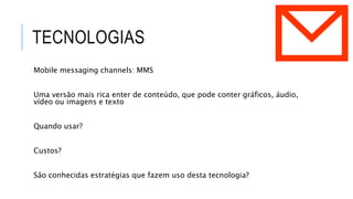 TECNOLOGIAS
Mobile messaging channels: MMS
Uma versão mais rica enter de conteúdo, que pode conter gráficos, áudio,
vídeo ou imagens e texto
Quando usar?
Custos?
São conhecidas estratégias que fazem uso desta tecnologia?
 