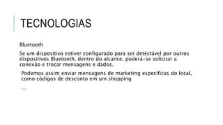 TECNOLOGIAS
Bluetooth
Se um dispositivo estiver configurado para ser detéctável por outros
dispositivos Bluetooth, dentro do alcance, poderá-se solicitar a
conexão e trocar mensagens e dados.
Podemos assim enviar mensagens de marketing específicas do local,
como códigos de desconto em um shopping
…
 