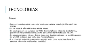 TECNOLOGIAS
Beacon
 Beacon é um dispositivo que emite sinais por meio de tecnologia bluetooth low
energy
 O UTILIZADOR NÃO PRECISA DE FAZER NADA!
 Os sinais podem ser captados por APPs de smartphones e tablets. Desta forma,
podem ser interpretados como gatilho para uma determinada ação no APP.
 Os smartphones dos clientes devem estar com Bluetooth ativado – e também devem
ter um APP instalado que tenha esta funcionalidade.
 E se o histórico do cliente está armazenado, muita coisa poderá ser feita! Por
exemplo não enviar notificações repetidas!
 