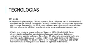 TECNOLOGIAS
QR Code
 Código QR (sigla do inglês Quick Response) é um código de barras bidimensional
que pode ser facilmente digitalizado usando a maioria dos smartphones equipados
com câmara. Esse código em 2D é convertido em texto (interativo), um endereço
URI, um número de telefone, uma localização, um e-mail ou um contato ou ..,
 Criado pela empresa japonesa Denso-Wave em 1994. Desde 2003, foram
desenvolvidas aplicações que ajudam utlizadores a adicionar dados aos
smartphones, usando a câmara. Os códigos QR são muito comuns também em
revistas e publicidade, para registrar endereços e URLs, bem como informações
pessoais detalhadas. No caso de cartões-de-visita, por exemplo, o código QR
facilitam muito a inserção desses dados em agendas de telefones.
 
