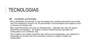 TECNOLOGIAS
AR – realidade aumentada
 AR ou Realidade Aumentada é uma tecnologia que combina elementos do mundo
real com elementos virtuais em 3D permitindo a interatividade entre objetos (reais
e virtuais) em tempo real.
 Mais especificamente consiste na sobreposição – realizada por meio de algum
dispositivo tecnológico – de objetos virtuais tridimensionais (gerados por
computador) num ambiente real.
 Tem origem num campo específico das ciências da computação, que exploram a
integração do mundo real com elementos virtuais ou dados criados por
computador.
 