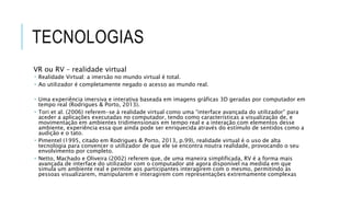TECNOLOGIAS
VR ou RV – realidade virtual
 Realidade Virtual: a imersão no mundo virtual é total.
 Ao utilizador é completamente negado o acesso ao mundo real.
 Uma experiência imersiva e interativa baseada em imagens gráficas 3D geradas por computador em
tempo real (Rodrigues & Porto, 2013).
 Tori et al. (2006) referem-se à realidade virtual como uma “interface avançada do utilizador” para
aceder a aplicações executadas no computador, tendo como características a visualização de, e
movimentação em ambientes tridimensionais em tempo real e a interação com elementos desse
ambiente, experiência essa que ainda pode ser enriquecida através do estímulo de sentidos como a
audição e o tato.
 Pimentel (1995, citado em Rodrigues & Porto, 2013, p.99), realidade virtual é o uso de alta
tecnologia para convencer o utilizador de que ele se encontra noutra realidade, provocando o seu
envolvimento por completo.
 Netto, Machado e Oliveira (2002) referem que, de uma maneira simplificada, RV é a forma mais
avançada de interface do utilizador com o computador até agora disponível na medida em que
simula um ambiente real e permite aos participantes interagirem com o mesmo, permitindo às
pessoas visualizarem, manipularem e interagirem com representações extremamente complexas
 