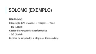 SOLOMO (EXEMPLO)
MO (Mobile):
Integração GPS +Mobile + relógios + Tenis
• LO (Local):
Gestão de Percursos e performance
• SO (Social):
Partilha de resultados e elogios+ Comunidade
 