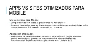 APPS VS SITES OTIMIZADOS PARA
MOBILE
Site otmizado para Mobile
 Compatibilidade com todas as plataformas via web browser
 Podemos desenvolver versoes diferentes para dispositivos com ecrãs de baixa e alta
resolução ou uma única versão para todos os contextos
Aplicações Dedicadas
 Necessidade de desenvolvimento para todas as plataformas (Apple, windows
phone, Android) para garantia de funcionamento e aproveitamento das
funcionalidades especificas de cada plataforma (GPS, Camera, etc.)
 