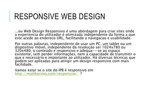 RESPONSIVE WEB DESIGN
...ou Web Design Responsivo é uma abordagem para criar sites onde
a experiencia do utilizador é otimizada independente da forma a que
este acede ao endereco URL, facilitando a navegacao e usabilidade.
Por outras palavras, independente de usar um PC, um tablet ou um
dispositivo móvel, independente da resolução ser 1024x780 ou
320x480, o conteúdo e responsivo e adequa--‐se ao espaço
existente, sem perder informações, nem a capacidade de transmitir o
que e necessário e importante ao utilizador. Há diversas técnicas que
podem ser aplicadas para atingir um design responsivo com mais
facilidade.
Vamos estar se o site do IPB é responsivo em
http://mattkersley.com/responsive/ ?
 