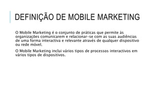 DEFINIÇÃO DE MOBILE MARKETING
O Mobile Marketing é o conjunto de práticas que permite às
organizações comunicarem e relacionar-se com as suas audiências
de uma forma interactiva e relevante através de qualquer dispositivo
ou rede móvel.
O Mobile Marketing inclui vários tipos de processos interactivos em
vários tipos de dispositivos.
 