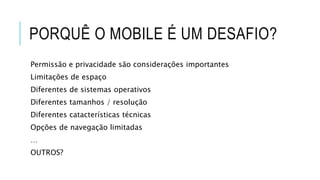 PORQUÊ O MOBILE É UM DESAFIO?
Permissão e privacidade são considerações importantes
Limitações de espaço
Diferentes de sistemas operativos
Diferentes tamanhos / resolução
Diferentes catacterísticas técnicas
Opções de navegação limitadas
…
OUTROS?
 