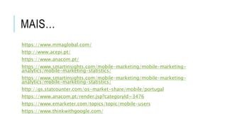 MAIS…
https://www.mmaglobal.com/
http://www.acepi.pt/
https://www.anacom.pt/
https://www.smartinsights.com/mobile-marketing/mobile-marketing-
analytics/mobile-marketing-statistics/
https://www.smartinsights.com/mobile-marketing/mobile-marketing-
analytics/mobile-marketing-statistics/
http://gs.statcounter.com/os-market-share/mobile/portugal
https://www.anacom.pt/render.jsp?categoryId=3476
https://www.emarketer.com/topics/topic/mobile-users
https://www.thinkwithgoogle.com/
 