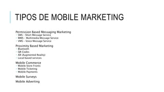 TIPOS DE MOBILE MARKETING
Permission Based Messaging Marketing
 SMS – Short Message Service
 MMS – Multimedia Message Service
 VMS – Voice Message Service
Proximity Based Marketing
 Bluetooth
 QR Codes
 AR (Augmented Reality)
 Local based services
Mobile Commerce
 Mobile Store Fronts
 Mobile Ticketing
 Mobile Payments
Mobile Surveys
Mobile Adverting
 