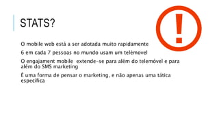 STATS?
O mobile web está a ser adotada muito rapidamente
6 em cada 7 pessoas no mundo usam um telémovel
O engajament mobile extende-se para além do telemóvel e para
além do SMS marketing
É uma forma de pensar o marketing, e não apenas uma tática
específica
 