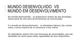 MUNDO DESENVOLVIDO VS
MUNDO EM DESENVOLVIMENTO
No mundo desenvolvido - os dispositivos móveis de alta tecnologia
fazem parte de uma série de ferramentas de comunicação
E o mundo em desenvolvimento - os telemóveis básicos são, muitas
vezes, a única maneira de se comunicar e ficar online
Os utilizadores móveis têm uma hierarquia de necessidades, que são
atendidas em vários graus pelas capacidades de seus dispositivos
 