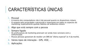 CARACTERÍSTICAS ÚNICAS
1. Pessoal
 A maioria dos computadores não é tão pessoal quanto os dispositivos móveis
 O respeito pela privacidade e permissão é importante em todos os aspectos do
marketing, especialmente quando falamos de ambientes móveis
2. Algo que está sempre com a pessoa
3. Sempre ligado
 Os profissionais de marketing precisam ser ainda mais sensíveis com a
comunicação
 Poucas pessoas gostariam de receber um SMS de "oferta especial" às 4 da manhã.
4. Vários tipos de interação – GPS, VOZ, …
5. Aplicações
 