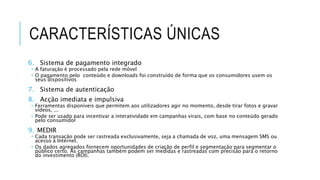 CARACTERÍSTICAS ÚNICAS
6. Sistema de pagamento integrado
 A faturação é processado pela rede móvel
 O pagamento pelo conteúdo e downloads foi construído de forma que os consumidores usem os
seus dispositivos
7. Sistema de autenticação
8. Acção imediata e impulsiva
 Ferramentas disponíveis que permitem aos utilizadores agir no momento, desde tirar fotos e gravar
vídeos, ...
 Pode ser usado para incentivar a interatividade em campanhas virais, com base no conteúdo gerado
pelo consumidor
9. MEDIR
 Cada transação pode ser rastreada exclusivamente, seja a chamada de voz, uma mensagem SMS ou
acesso à Internet.
 Os dados agregados fornecem oportunidades de criação de perfil e segmentação para segmentar o
público certo. As campanhas também podem ser medidas e rastreadas com precisão para o retorno
do investimento (ROI).
 