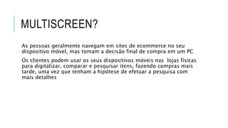 MULTISCREEN?
As pessoas geralmente navegam em sites de ecommerce no seu
dispositivo móvel, mas tomam a decisão final de compra em um PC
Os clientes podem usar os seus dispositivos móveis nas lojas físicas
para digitalizar, comparar e pesquisar itens, fazendo compras mais
tarde, uma vez que tenham a hipótese de efetuar a pesquisa com
mais detalhes
 