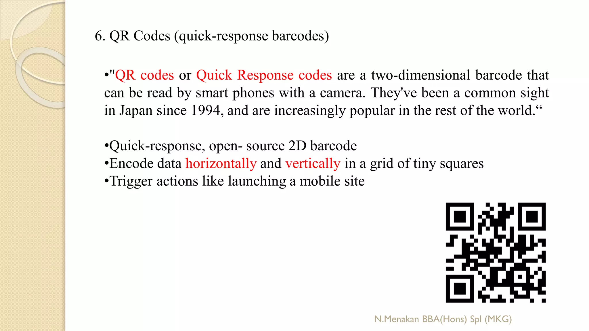 6. QR Codes (quick-response barcodes)
•"QR codes or Quick Response codes are a two-dimensional barcode that
can be read by smart phones with a camera. They've been a common sight
in Japan since 1994, and are increasingly popular in the rest of the world.“
•Quick-response, open- source 2D barcode
•Encode data horizontally and vertically in a grid of tiny squares
•Trigger actions like launching a mobile site
N.Menakan BBA(Hons) Spl (MKG)
 