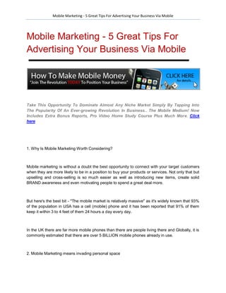 Mobile Marketing - 5 Great Tips For Advertising Your Business Via Mobile




Mobile Marketing - 5 Great Tips For
Advertising Your Business Via Mobile




Take This Opportunity To Dominate Almost Any Niche Market Simply By Tapping Into
The Popularity Of An Ever-growing Revolution In Business.. The Mobile Medium! Now
Includes Extra Bonus Reports, Pro Video Home Study Course Plus Much More. Click
here




1. Why Is Mobile Marketing Worth Considering?



Mobile marketing is without a doubt the best opportunity to connect with your target customers
when they are more likely to be in a position to buy your products or services. Not only that but
upselling and cross-selling is so much easier as well as introducing new items, create solid
BRAND awareness and even motivating people to spend a great deal more.



But here's the best bit - "The mobile market is relatively massive" as it's widely known that 93%
of the population in USA has a cell (mobile) phone and it has been reported that 91% of them
keep it within 3 to 4 feet of them 24 hours a day every day.



In the UK there are far more mobile phones than there are people living there and Globally, it is
commonly estimated that there are over 5 BILLION mobile phones already in use.



2. Mobile Marketing means invading personal space
 