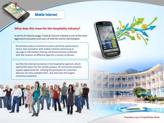 Mobile Internet


What does this mean for the Hospitality Industry?

In terms of industry usage, Travel & Tourism industry is one of the most
aggressive innovators and users of internet-centric technologies.

 M-economy (aka m-commerce) seems perfectly positioned to
 start a new revolution with mobile internet witnessing an
 upsurge in information sharing and dissemination combined
 with the creation of different apps for a variety of phones.


 Just like the internet economy in the hospitality segment, which
 opened the doors for the smaller players, M-commerce presents
 a great opportunity for utilizing the great pool of customers
 who are not only available 24x7 , but also have the largest
 conversion potential.




                                                                           Proprietary copy of CopperBridge Media
 