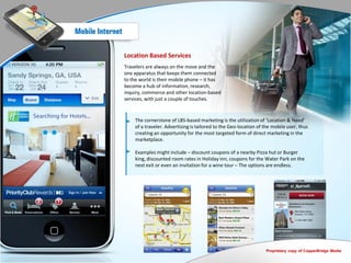 Mobile Internet


                  Location Based Services
                  Travelers are always on the move and the
                  one apparatus that keeps them connected
                  to the world is their mobile phone – it has
                  become a hub of information, research,
                  inquiry, commerce and other location-based
                  services, with just a couple of touches.


                      The cornerstone of LBS-based marketing is the utilization of ‘Location & Need’
                      of a traveler. Advertising is tailored to the Geo-location of the mobile user, thus
                      creating an opportunity for the most targeted form of direct marketing in the
                      marketplace.

                      Examples might include – discount coupons of a nearby Pizza hut or Burger
                      king, discounted room rates in Holiday inn, coupons for the Water Park on the
                      next exit or even an invitation for a wine tour – The options are endless.




                                                                                    Proprietary copy of CopperBridge Media
 