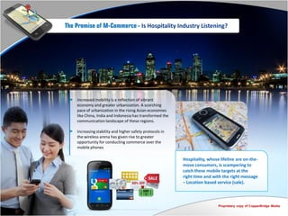 The Promise of M-Commerce - Is Hospitality Industry Listening?




    Increased mobility is a reflection of vibrant
    economy and greater urbanization. A scorching
    pace of urbanization in the rising Asian economies
    like China, India and Indonesia has transformed the
    communication landscape of these regions.

    Increasing stability and higher safety protocols in
    the wireless arena has given rise to greater
    opportunity for conducting commerce over the
    mobile phones

                                                          Hospitality, whose lifeline are on-the-
                                                          move consumers, is scampering to
                                                          catch these mobile targets at the
                                                          right time and with the right message
                                                          – Location based service (sale).



                                                                            Proprietary copy of CopperBridge Media
 