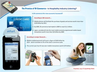 The Promise of M-Commerce - Is Hospitality Industry Listening?

             Is M-commerce the new economic buzzword?

                 According to ABI research….

                 Mobile phones will facilitate the purchase of goods and services worth more than
                 $120 billion by 2015.

                 By 2009, M-commerce had tripled in 2009 to reach $1.2 billion.

                 Japan, considered to be the most mobile economy experienced mobile-based
                 transactions worth more than $10 billion by 2009.


     According to Juniper Research….

     Mobile-enabled payments will touch a figure of $630 billion by
     2014 - which translates to 5% of the total e-commerce sales.

     The current year has till now seen mobile transactions worth $170 billion.




                                                                                  Proprietary copy of CopperBridge Media
 
