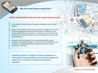 Why the Travel Industry should Care?


Mobile Marketing Mantra (on the web): Location-Based services


  A true marketer knows the value of targeted messaging served at the right
  moment.

  LBS has not only added muscle to online marketer’s strategies, but it has also
  contributed greatly to the experience of the travelers. Travelers are now
  configuring their LBS prior to their trip – so that they can receive life saving
  services such as mapping, navigation services, city guides, etc. upon arriving
  at the destination.

  Innovative marketing strategies are already being adopted by mobile
  marketers in the hospitality segment – promotions and cancellations, on-the-
  spot offers, unscheduled performance notifications, friends-in-vicinity
  notifications….and more.




  Hospitality industry is hinged on customer engagement –
  and Location-based marketing is more likely to engage your
  guests who are mobile as compared to residential
  customers.


                                                                                     Proprietary copy of CopperBridge Media
 