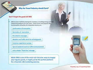 Why the Travel Industry should Care?


Don’t Forget the good old SMS

  SMS has been faithfully helping the marketers in building strong customer
  relationship platforms for over years. Some of the most popular SMS
  functionalities utilized by the hospitality industry are…

    Confirmation of reservation

    Reminders of reservation

    Pre-check-in messages

    Weather and Traffic alerts for arriving guests

    Customer experience surveys

    Special weekend events or offers announcement

    Just a simple ‘Thank You’ message



  While SMS is one of the most non-intrusive ways to engage
  your regular guests, it might just be the perfect platform
  for a futuristic LBS marketing exercise.

                                                                              Proprietary copy of CopperBridge Media
 