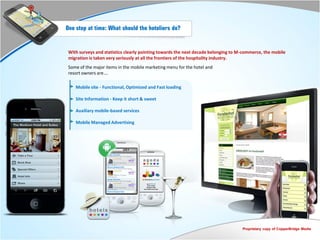 One step at time: What should the hoteliers do?


 With surveys and statistics clearly pointing towards the next decade belonging to M-commerce, the mobile
 migration is taken very seriously at all the frontiers of the hospitality industry.
 Some of the major items in the mobile marketing menu for the hotel and
 resort owners are….

    Mobile site - Functional, Optimized and Fast loading

    Site Information - Keep it short & sweet

    Auxiliary mobile-based services

    Mobile Managed Advertising




                                                                                    Proprietary copy of CopperBridge Media
 