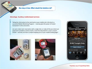 One step at time: What should the hoteliers do?



Advantage: Auxiliary mobile-based services


   Taking the information to the next level on your mobile site is the key to a
   successful Mobile Marketing Program – meaning ‘give the power of instant
   transaction’ to the consumers.

   Let users make room reservation with a single click, or make all the pre-check-out
   paperwork available on phone itself, or alert the help-desk for a taxi or airport
   shuttle – and why not have a simple shopping cart on your mobile landing page?




                                                                                        Proprietary copy of CopperBridge Media
 