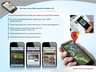 One step at time: What should the hoteliers do?


The advertising dashboard in the mobile space might be comprised of the following…

  Paid mobile listing (Mobile Adwords) + Mobile banners Ads + Mobile
  barcode advertising

  Location based advertising + Location based service + Location based Engagement

  Mobile message marketing based on either opt-in list
  (more targeted) or based on rental m-list

  Mobile applications based on customer participation

  Anything M: M-coupons, M-booking, M-check-out….




                                                                                     Proprietary copy of CopperBridge Media
 