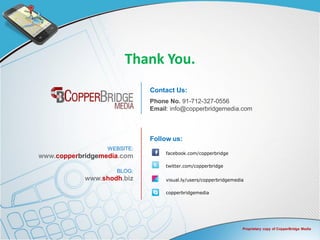 Thank You.
                             Contact Us:
                             Phone No. 91-712-327-0556
                             Email: info@copperbridgemedia.com



                             Follow us:
                  WEBSITE:
                                  facebook.com/copperbridge
www.copperbridgemedia.com
                                  twitter.com/copperbridge
                    BLOG:
            www.shodh.biz         visual.ly/users/copperbridgemedia

                                  copperbridgemedia




                                                                  Proprietary copy of CopperBridge Media
 
