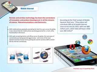 Mobile Internet



Remote and wireless technology has been the cornerstone
of innovation and product development in all the streams                        According to the Chief analyst of Mobile
of science, Telecommunications and Electronics.                                 Squared, Nick lane, “China alone will
                                                                                contribute 58% of all mobile Internet
                                                                                users across Asia by 2015, with over 800
With mobile phones gradually overtaking the land line users across the globe,   million users, while India will have a little
it was natural that the mobile phone was being groomed for a multi-utility      over 260 million”
functionality in the future.

With web connecting homes and offices across the globe, the next wave of
connectivity was being planned aggressively – with some of the most
dynamic business houses firmly pushing the card for wireless (WIFI) and On-
the-Go internet connectivity.




                                                                                                    Proprietary copy of CopperBridge Media
 