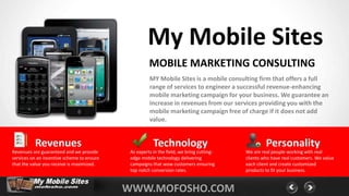 My Mobile Sites
                                                      MOBILE MARKETING CONSULTING
                                                      MY Mobile Sites is a mobile consulting firm that offers a full
                                                      range of services to engineer a successful revenue-enhancing
                                                      mobile marketing campaign for your business. We guarantee an
                                                      increase in revenues from our services providing you with the
                                                      mobile marketing campaign free of charge if it does not add
                                                      value.


          Revenues                                      Technology                                 Personality
Revenues are guaranteed and we provide       As experts in the field, we bring cutting-   We are real people working with real
services on an incentive scheme to ensure    edge mobile technology delivering            clients who have real customers. We value
that the value you receive is maximized.     campaigns that wow customers ensuring        each client and create customized
                                             top notch conversion rates.                  products to fit your business.


                                            WWW.MOFOSHO.COM
 