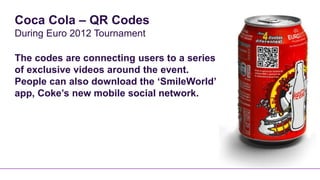 Coca Cola – QR Codes
During Euro 2012 Tournament

The codes are connecting users to a series
of exclusive videos around the event.
People can also download the ‘SmileWorld’
app, Coke’s new mobile social network.
 