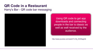 QR Code in a Restaurant
Harry's Bar - QR code bar messaging


                                         Using QR code to get app
                                         downloads and connecting
                                        people in the bar is classic as
                                         well as well received by the
                                                  audience.


                                      http://www.youtube.com/watch?v=Dj_OC00qgUQ
 