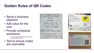 Golden Rules of QR Codes

• Serve a business
  objective
• Add value for the
  user
• Provide contextual
  assistance
   •   e.g. link to get a reader app, call-to-action,
       barcode alternative, etc.

• Test to ensure codes
  are scannable
 