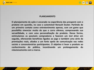 PLANEJAMENTO

O planejamento da ação é ancorado na experiência dos prospects com o
produto em questão, no caso o automóvel Renault Duster. Partindo de
um primeiro contato como entretenimento apenas, com um game que
possibilita vivenciar muito do que o carro oferece, comprovando sua
versatilidade, e com uma personalização do produto. Dessa forma,
estimulamos os possíveis compradores a fazerem um test drive em
seguida, oferecendo benefícios ligados ao jogo e também uma série de
premiações reais, aliados a um forte apelo de comunicação nas redes
sociais e concessionárias participantes. O objetivo é levar o produto ao
conhecimento do público, incentivando um prolongamento do
relacionamento com a marca.
 