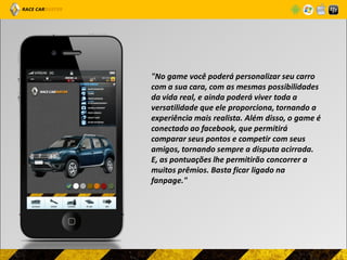 "No game você poderá personalizar seu carro
com a sua cara, com as mesmas possibilidades
da vida real, e ainda poderá viver toda a
versatilidade que ele proporciona, tornando a
experiência mais realista. Além disso, o game é
conectado ao facebook, que permitirá
comparar seus pontos e competir com seus
amigos, tornando sempre a disputa acirrada.
E, as pontuações lhe permitirão concorrer a
muitos prêmios. Basta ficar ligado na
fanpage."
 