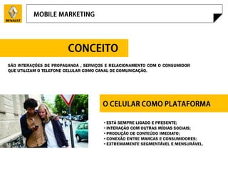 SÃO INTERAÇÕES DE PROPAGANDA , SERVIÇOS E RELACIONAMENTO COM O CONSUMIDOR
QUE UTILIZAM O TELEFONE CELULAR COMO CANAL DE COMUNICAÇÃO.




                                      • ESTÁ SEMPRE LIGADO E PRESENTE;
                                      • INTERAÇÃO COM OUTRAS MÍDIAS SOCIAIS;
                                      • PRODUÇÃO DE CONTEÚDO IMEDIATO;
                                      • CONEXÃO ENTRE MARCAS E CONSUMIDORES;
                                      • EXTREMAMENTE SEGMENTÁVEL E MENSURÁVEL.
 