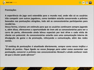 Premiações

A experiência do jogo será estendida para o mundo real, onde não só os usuários
irão competir com outros jogadores, como também estarão concorrendo a prêmios
baseados nas pontuações atingidas, indo até as concessionárias participantes para
recebê-los.
Dessa forma, criamos um estímulo para que os usuários continuem sempre jogando
e, além disso, oferecemos a oportunidade de irem até as concessionárias para ver o
carro de perto, oferecendo ainda bônus especiais por test drive e cada visita de
cliente em potencial. As concessionárias estarão com uma comunicação interna de
divulgação do game e da promoção, reforçando a comunicação, além das redes
sociais.

"O ranking de pontuações é atualizado diariamente, sempre como novos troféus e
limites de pontos. Fique ligado na nossa fanpage para saber como aumentar sua
pontuação, concorrer a prêmios nas concessionárias Renault e ainda conhecer mais
do que o Duster pode oferecer"
 