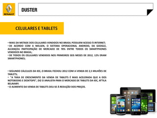 • MAIS DA METADE DOS CELULARES VENDIDOS NO BRASIL POSSUEM ACESSO À INTERNET;
• DE ACORDO COM A NIELSEN, O SISTEMA OPERACIONAL ANDROID, DA GOOGLE,
ALCANÇOU PARTICIPAÇÃO DE MERCADO DE 78% ENTRE TODOS OS SMARTPHONES
VENDIDOS NO BRASIL;
• DE TODOS OS CELULARES VENDIDOS NOS PRIMEIROS SEIS MESES DE 2012, 12% ERAM
SMARTPHONES;



• SEGUNDO CÁLCULOS DA IDC, O BRASIL FECHOU 2012 COM A VENDA DE 2,5 MILHÕES DE
TABLETS;
• "A TAXA DE CRESCIMENTO DA VENDA DE TABLETS É MAIS ACELERADA QUE A DOS
NOTEBOOKS E DESKTOPS", DIZ O ANALISTA PARA O MERCADO DE TABLETS DA IDC, ATTILA
BELAVARY.
• O AUMENTO DA VENDA DE TABLETS DEU-SE Á REDUÇÃO DOS PREÇOS.
 